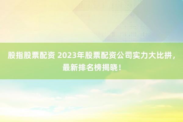 股指股票配资 2023年股票配资公司实力大比拼,最新排名榜揭晓!