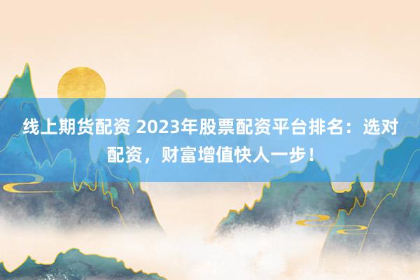 线上期货配资 2023年股票配资平台排名：选对配资，财富增值快人一步！