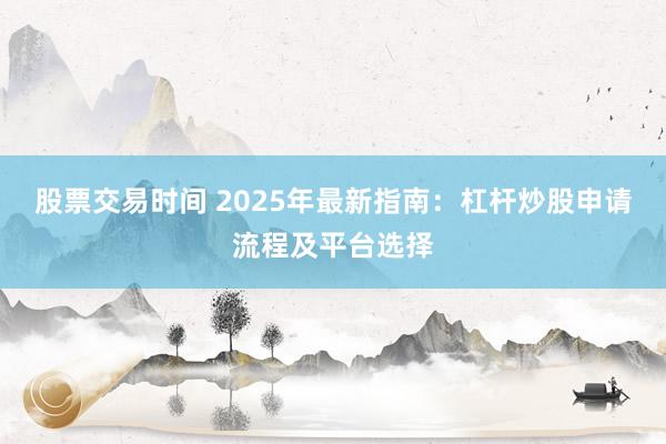 股票交易时间 2025年最新指南:杠杆炒股申请流程及平台选择