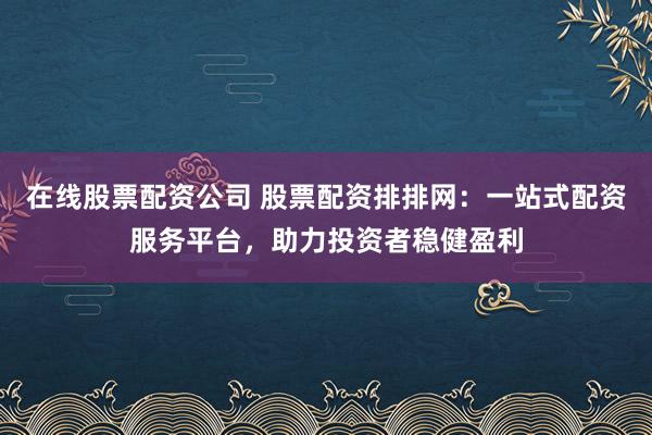 在线股票配资公司 股票配资排排网:一站式配资服务平台,助力投资者稳健盈利