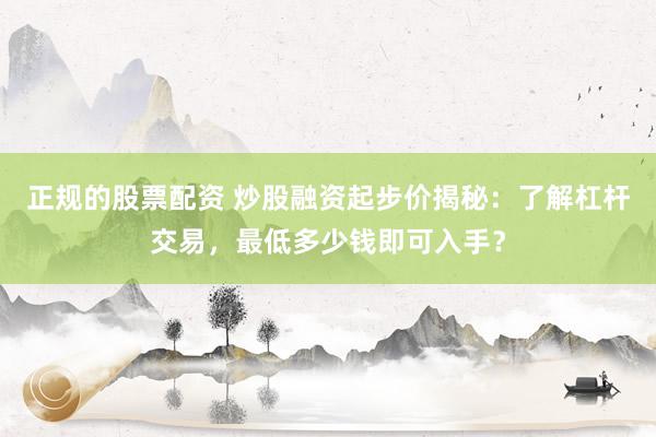 正规的股票配资 炒股融资起步价揭秘：了解杠杆交易，最低多少钱即可入手？