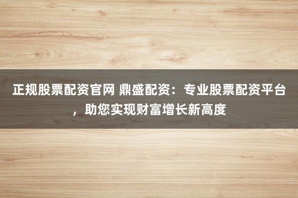 正规股票配资官网 鼎盛配资:专业股票配资平台,助您实现财富增长新高度