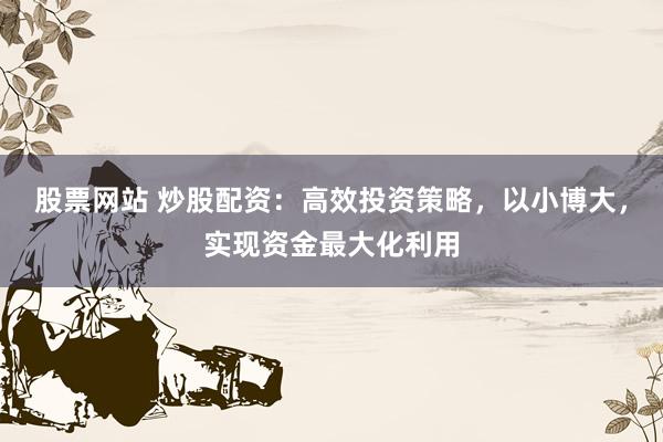 股票网站 炒股配资:高效投资策略,以小博大,实现资金最大化利用