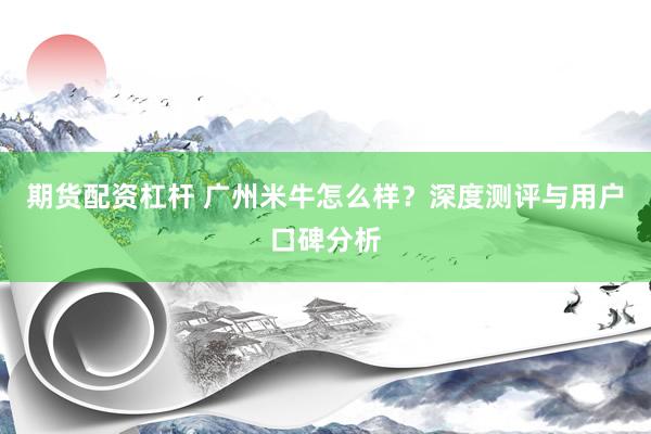 期货配资杠杆 广州米牛怎么样?深度测评与用户口碑分析