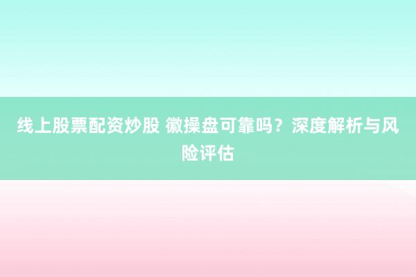 线上股票配资炒股 徽操盘可靠吗?深度解析与风险评估