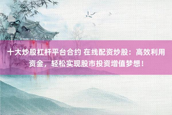 十大炒股杠杆平台合约 在线配资炒股:高效利用资金,轻松实现股市投资增值梦想!