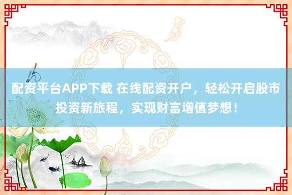 配资平台APP下载 在线配资开户,轻松开启股市投资新旅程,实现财富增值梦想!