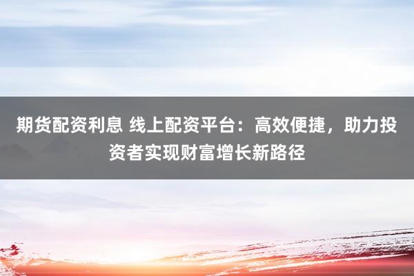 期货配资利息 线上配资平台:高效便捷,助力投资者实现财富增长新路径