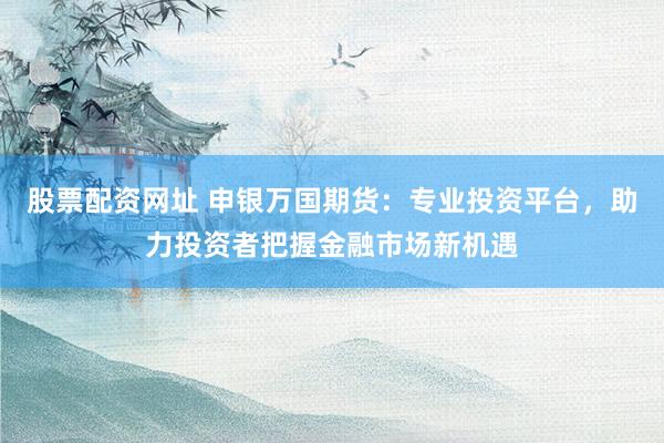 股票配资网址 申银万国期货:专业投资平台,助力投资者把握金融市场新机遇