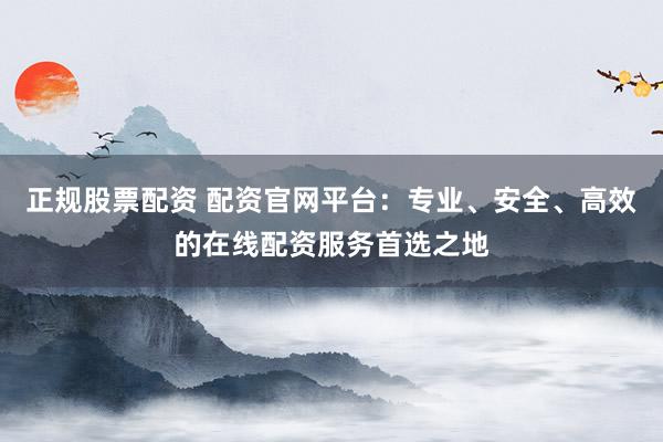 正规股票配资 配资官网平台:专业、安全、高效的在线配资服务首选之地