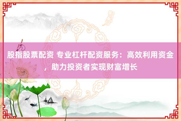 股指股票配资 专业杠杆配资服务:高效利用资金,助力投资者实现财富增长
