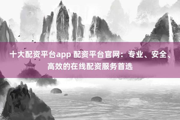 十大配资平台app 配资平台官网:专业、安全、高效的在线配资服务首选
