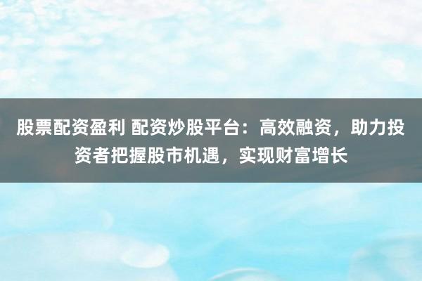 股票配资盈利 配资炒股平台:高效融资,助力投资者把握股市机遇,实现财富增长