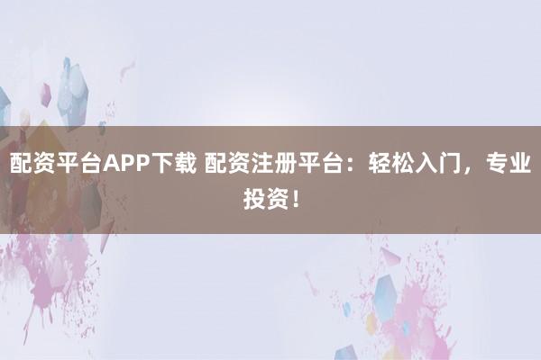 配资平台APP下载 配资注册平台：轻松入门，专业投资！