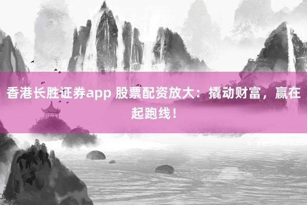 香港长胜证券app 股票配资放大:撬动财富,赢在起跑线!