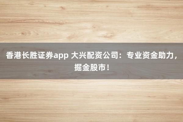 香港长胜证券app 大兴配资公司:专业资金助力,掘金股市!