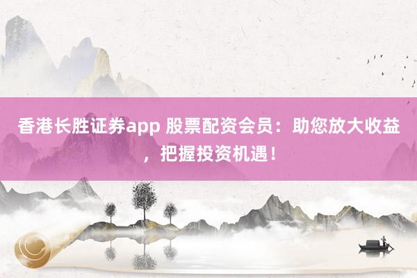香港长胜证券app 股票配资会员:助您放大收益,把握投资机遇!