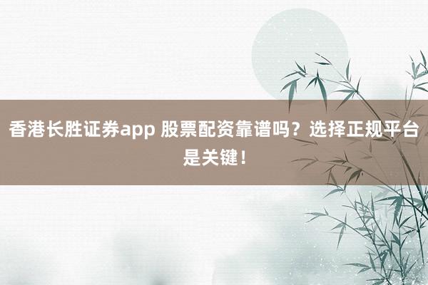 香港长胜证券app 股票配资靠谱吗?选择正规平台是关键!