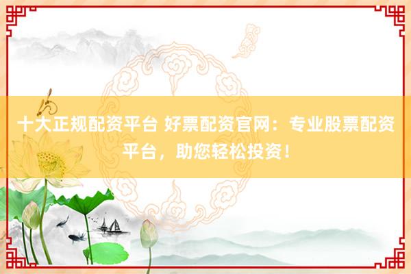 十大正规配资平台 好票配资官网:专业股票配资平台,助您轻松投资!