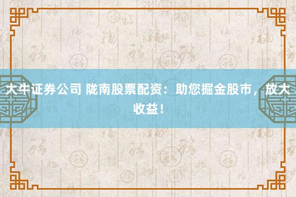 大牛证券公司 陇南股票配资:助您掘金股市,放大收益!