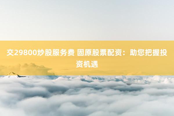 交29800炒股服务费 固原股票配资:助您把握投资机遇