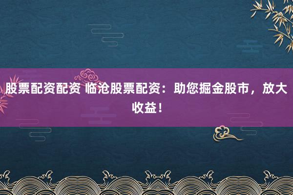 股票配资配资 临沧股票配资:助您掘金股市,放大收益!