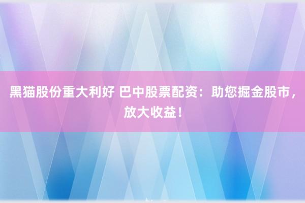 黑猫股份重大利好 巴中股票配资:助您掘金股市,放大收益!