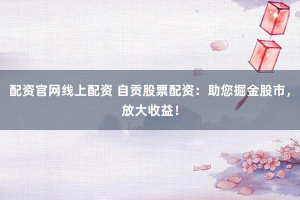 配资官网线上配资 自贡股票配资:助您掘金股市,放大收益!