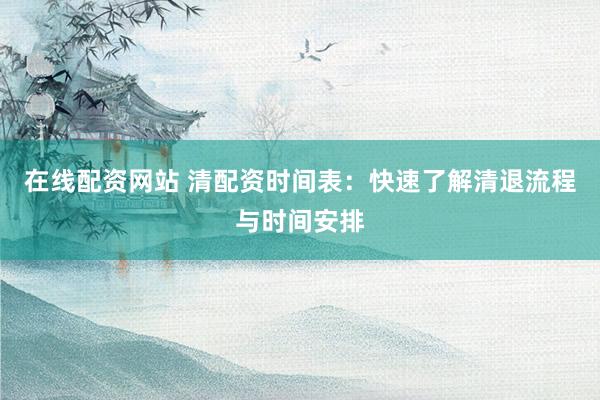 在线配资网站 清配资时间表:快速了解清退流程与时间安排