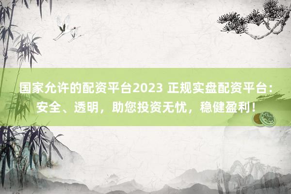 国家允许的配资平台2023 正规实盘配资平台:安全、透明,助您投资无忧,稳健盈利!