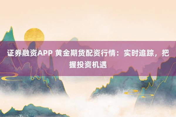 证券融资APP 黄金期货配资行情:实时追踪,把握投资机遇