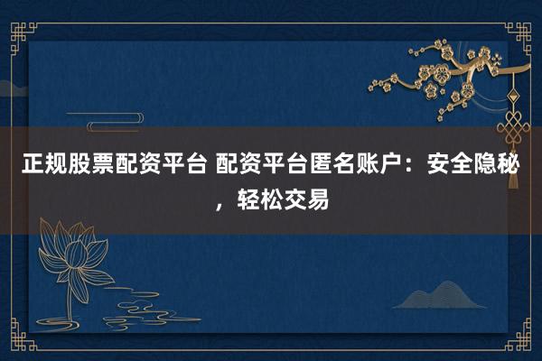 正规股票配资平台 配资平台匿名账户：安全隐秘，轻松交易