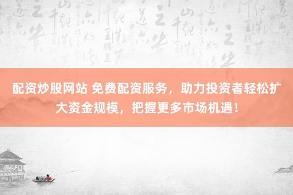 配资炒股网站 免费配资服务，助力投资者轻松扩大资金规模，把握更多市场机遇！