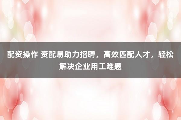 配资操作 资配易助力招聘，高效匹配人才，轻松解决企业用工难题