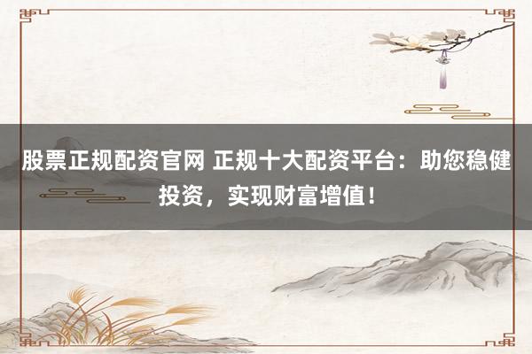 股票正规配资官网 正规十大配资平台：助您稳健投资，实现财富增值！