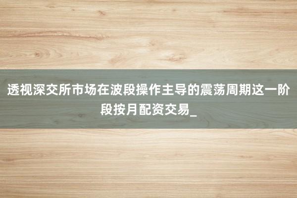 透视深交所市场在波段操作主导的震荡周期这一阶段按月配资交易_