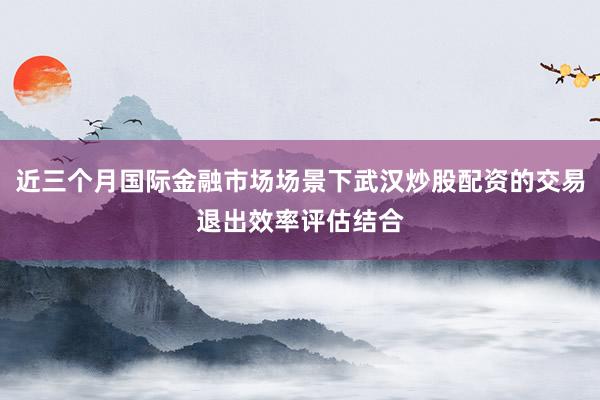 近三个月国际金融市场场景下武汉炒股配资的交易退出效率评估结合