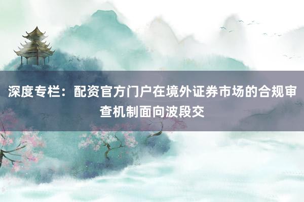 深度专栏：配资官方门户在境外证券市场的合规审查机制面向波段交