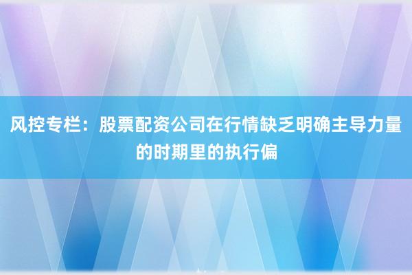 风控专栏：股票配资公司在行情缺乏明确主导力量的时期里的执行偏