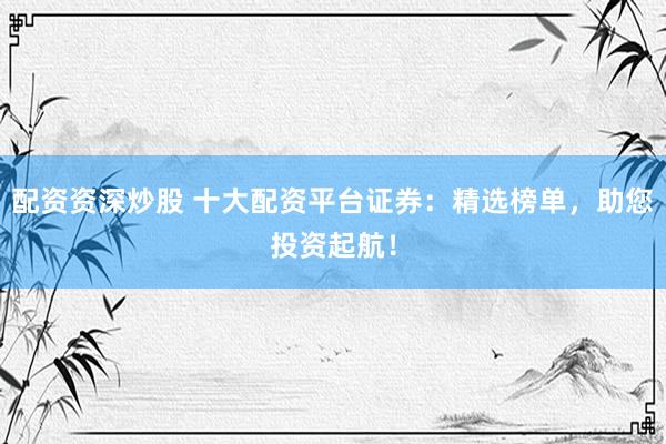 配资资深炒股 十大配资平台证券：精选榜单，助您投资起航！