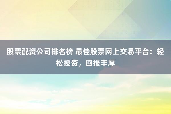 股票配资公司排名榜 最佳股票网上交易平台:轻松投资,回报丰厚