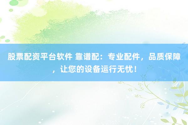股票配资平台软件 靠谱配:专业配件,品质保障,让您的设备运行无忧!