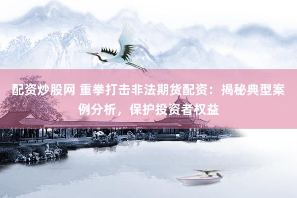 配资炒股网 重拳打击非法期货配资:揭秘典型案例分析,保护投资者权益