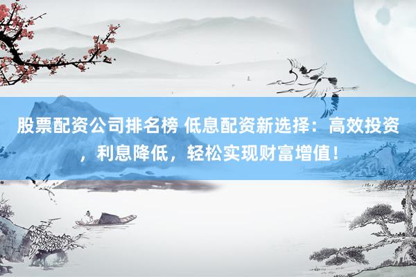 股票配资公司排名榜 低息配资新选择:高效投资,利息降低,轻松实现财富增值!