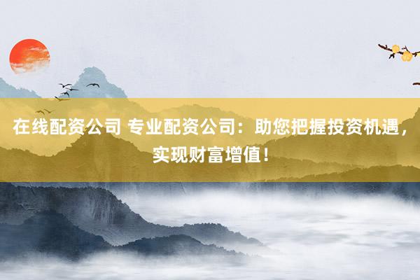 在线配资公司 专业配资公司：助您把握投资机遇，实现财富增值！