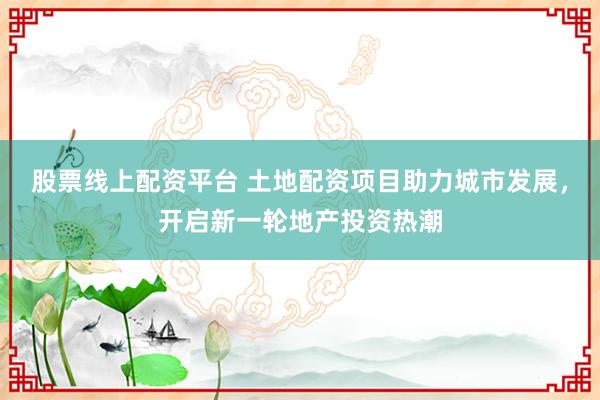 股票线上配资平台 土地配资项目助力城市发展，开启新一轮地产投资热潮