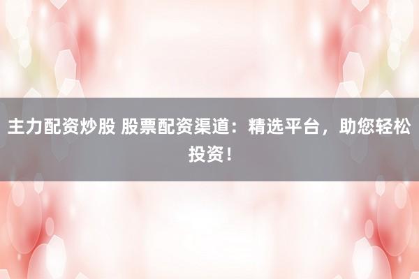 主力配资炒股 股票配资渠道：精选平台，助您轻松投资！