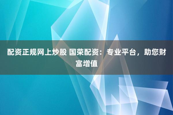 配资正规网上炒股 国荣配资：专业平台，助您财富增值