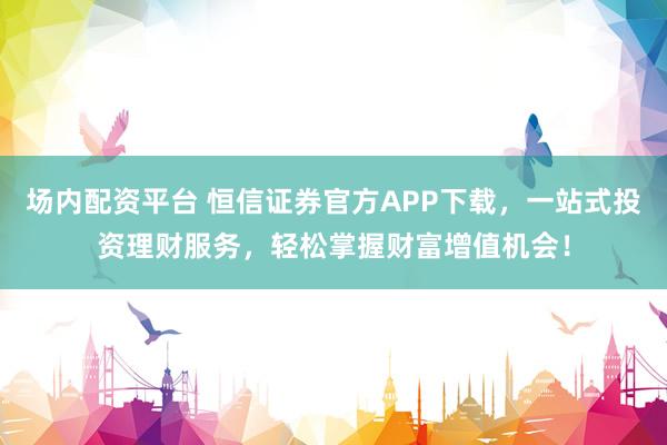 场内配资平台 恒信证券官方APP下载，一站式投资理财服务，轻松掌握财富增值机会！