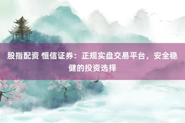 股指配资 恒信证券：正规实盘交易平台，安全稳健的投资选择